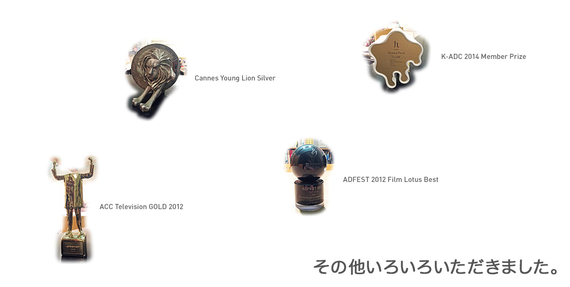 Cannes Young Lion Silver、ACC Television GOLD 2012、ADFEST 2012 Film Lotus Best、K-ADC 2014 Member Prize その他いろいろいただきました。